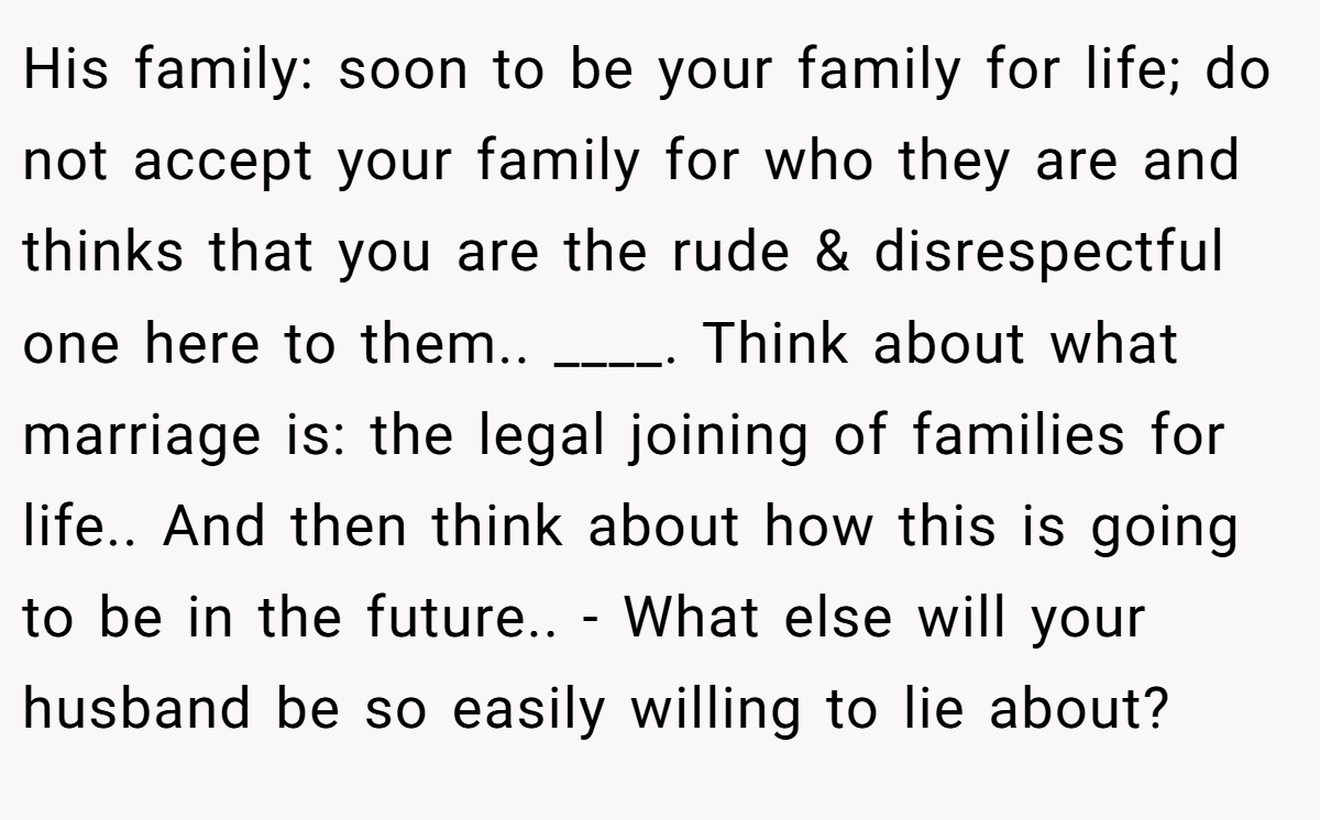 His family: soon to be your family for life; do not accept your family for who they are and thinks that you are the rude & disrespectful one here to them.. ____. Think about what marriage is: the legal joining of families for life.. And then think about how this is going to be in the future.. - What else will your husband be so easily willing to lie about?