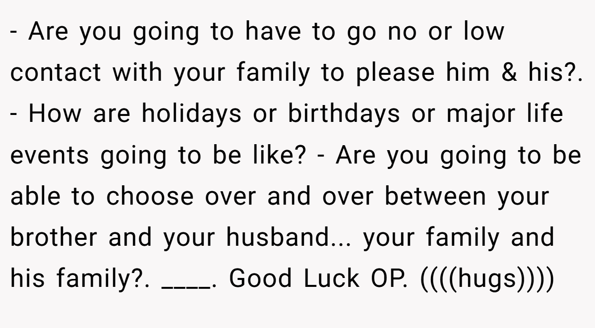 - Are you going to have to go no or low contact with your family to please him & his?. - How are holidays or birthdays or major life events going to be like? - Are you going to be able to choose over and over between your brother and your husband... your family and his family?. ____. Good Luck OP. ((((hugs))))