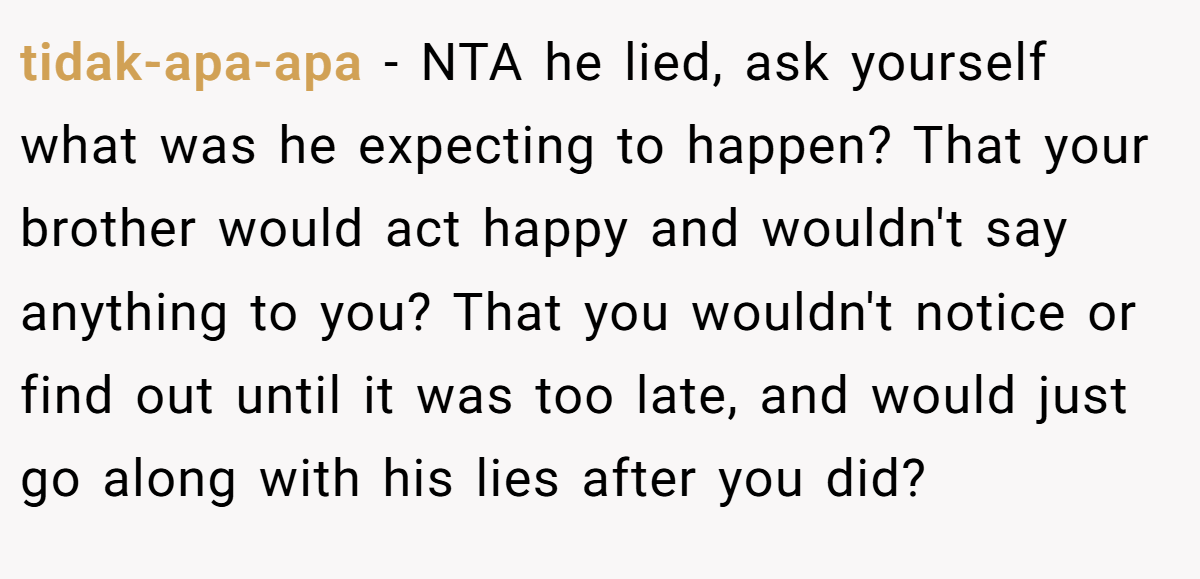 tidak-apa-apa - NTA he lied, ask yourself what was he expecting to happen? That your brother would act happy and wouldn't say anything to you? That you wouldn't notice or find out until it was too late, and would just go along with his lies after you did?
