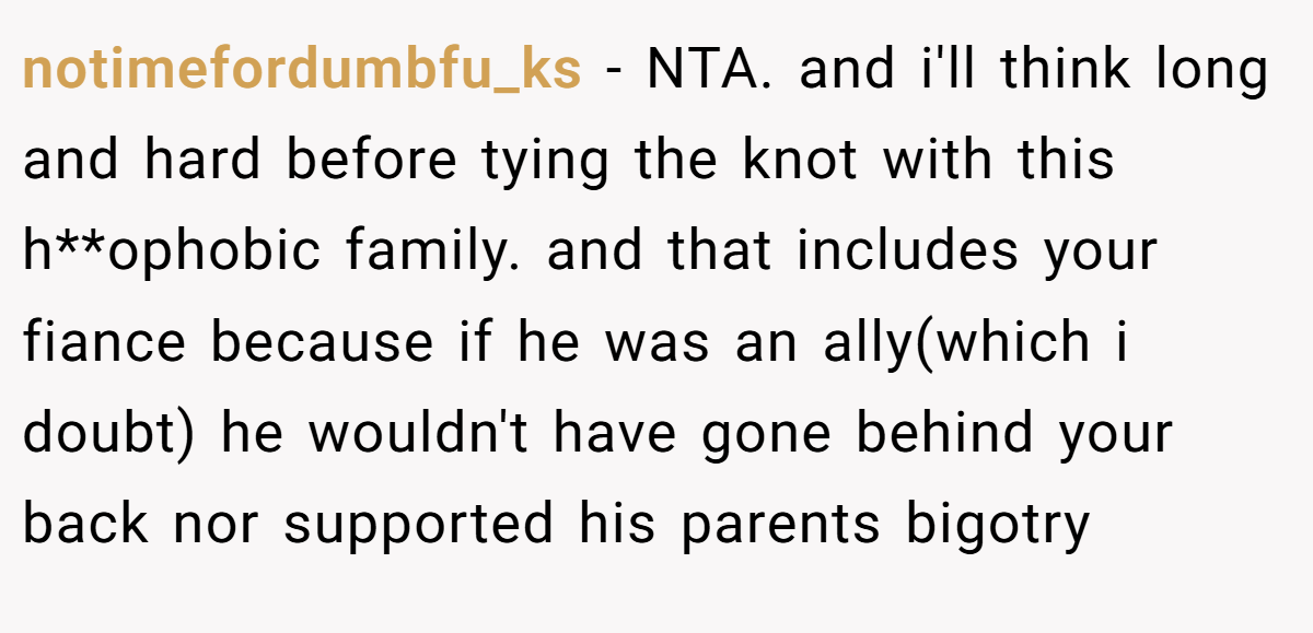 notimefordumbfu_ks - NTA. and i'll think long and hard before tying the knot with this h**ophobic family. and that includes your fiance because if he was an ally(which i doubt) he wouldn't have gone behind your back nor supported his parents bigotry