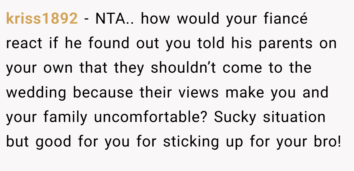kriss1892 - NTA.. how would your fiancé react if he found out you told his parents on your own that they shouldn’t come to the wedding because their views make you and your family uncomfortable? Sucky situation but good for you for sticking up for your bro!