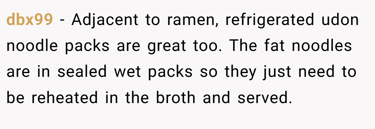 dbx99 − Adjacent to ramen, refrigerated udon noodle packs are great too. The fat noodles are in sealed wet packs so they just need to be reheated in the broth and served.