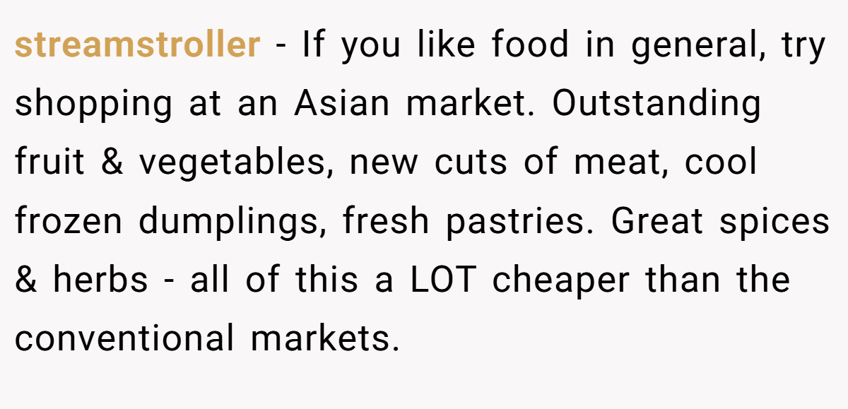 streamstroller − If you like food in general, try shopping at an Asian market. Outstanding fruit & vegetables, new cuts of meat, cool frozen dumplings, fresh pastries. Great spices & herbs - all of this a LOT cheaper than the conventional markets.