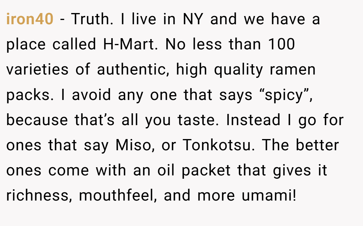 iron40 − Truth. I live in NY and we have a place called H-Mart. No less than 100 varieties of authentic, high quality ramen packs. I avoid any one that says “spicy”, because that’s all you taste. Instead I go for ones that say Miso, or Tonkotsu. The better ones come with an oil packet that gives it richness, mouthfeel, and more umami!