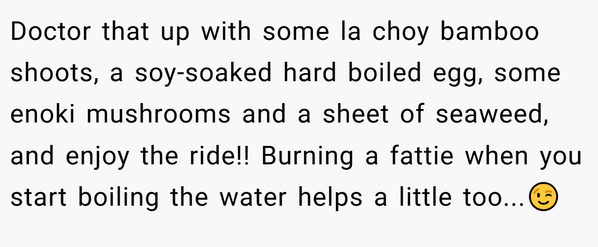 Doctor that up with some la choy bamboo shoots, a soy-soaked hard boiled egg, some enoki mushrooms and a sheet of seaweed, and enjoy the ride!! Burning a fattie when you start boiling the water helps a little too...😉