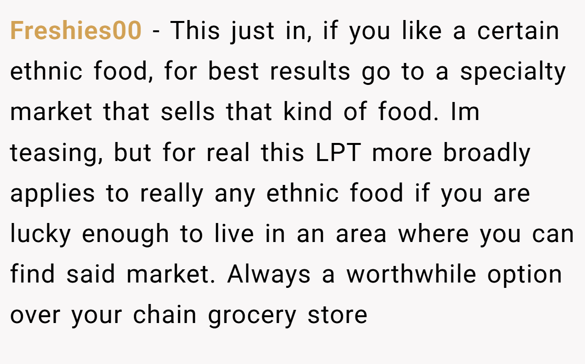 Freshies00 − This just in, if you like a certain ethnic food, for best results go to a specialty market that sells that kind of food. Im teasing, but for real this LPT more broadly applies to really any ethnic food if you are lucky enough to live in an area where you can find said market. Always a worthwhile option over your chain grocery store