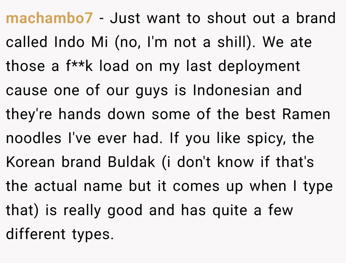 machambo7 − Just want to shout out a brand called Indo Mi (no, I'm not a shill). We ate those a f**k load on my last deployment cause one of our guys is Indonesian and they're hands down some of the best Ramen noodles I've ever had. If you like spicy, the Korean brand Buldak (i don't know if that's the actual name but it comes up when I type that) is really good and has quite a few different types.