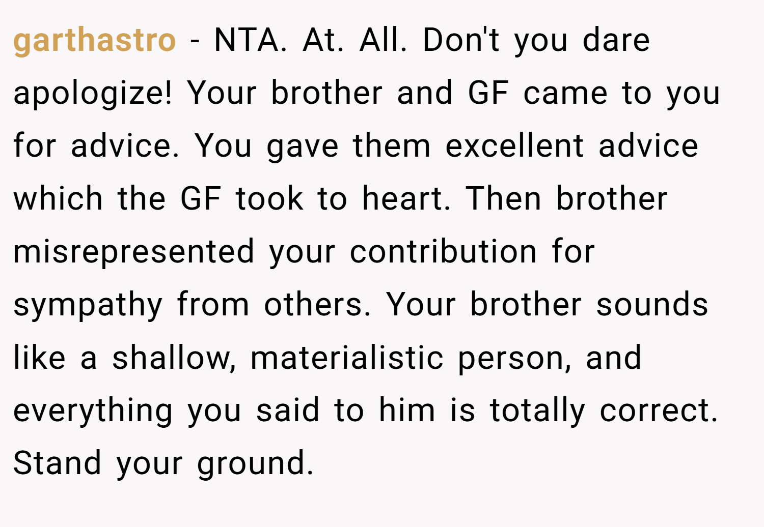 garthastro − NTA. At. All. Don't you dare apologize! Your brother and GF came to you for advice. You gave them excellent advice which the GF took to heart. Then brother misrepresented your contribution for sympathy from others. Your brother sounds like a shallow, materialistic person, and everything you said to him is totally correct. Stand your ground.