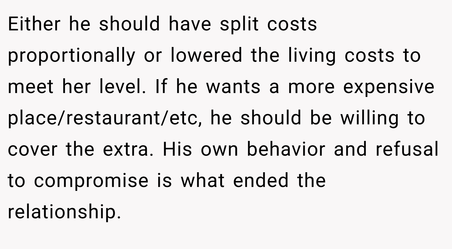 Either he should have split costs proportionally or lowered the living costs to meet her level. If he wants a more expensive place/restaurant/etc, he should be willing to cover the extra. His own behavior and refusal to compromise is what ended the relationship.