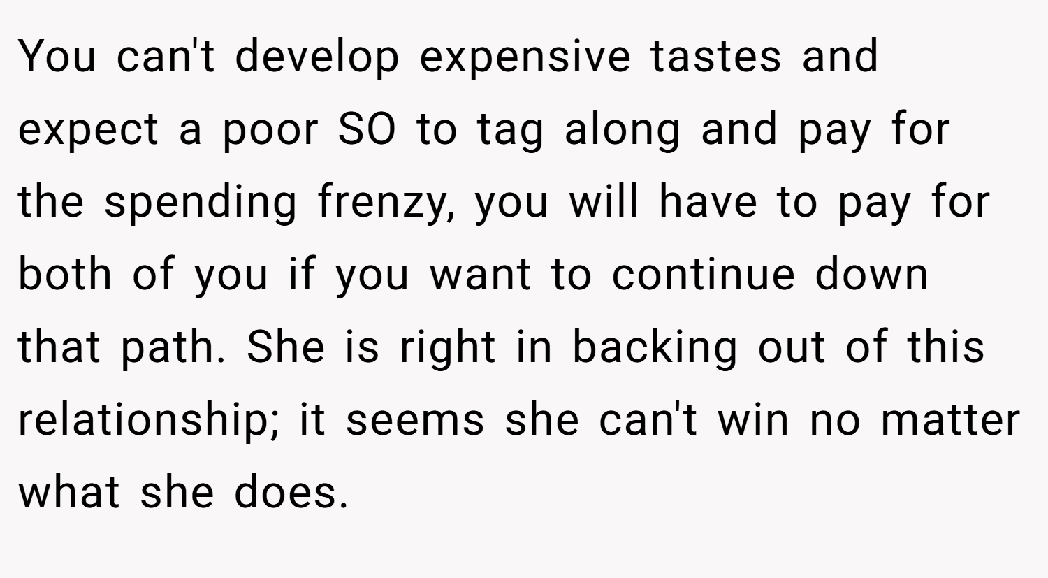 You can't develop expensive tastes and expect a poor SO to tag along and pay for the spending frenzy, you will have to pay for both of you if you want to continue down that path. She is right in backing out of this relationship; it seems she can't win no matter what she does.