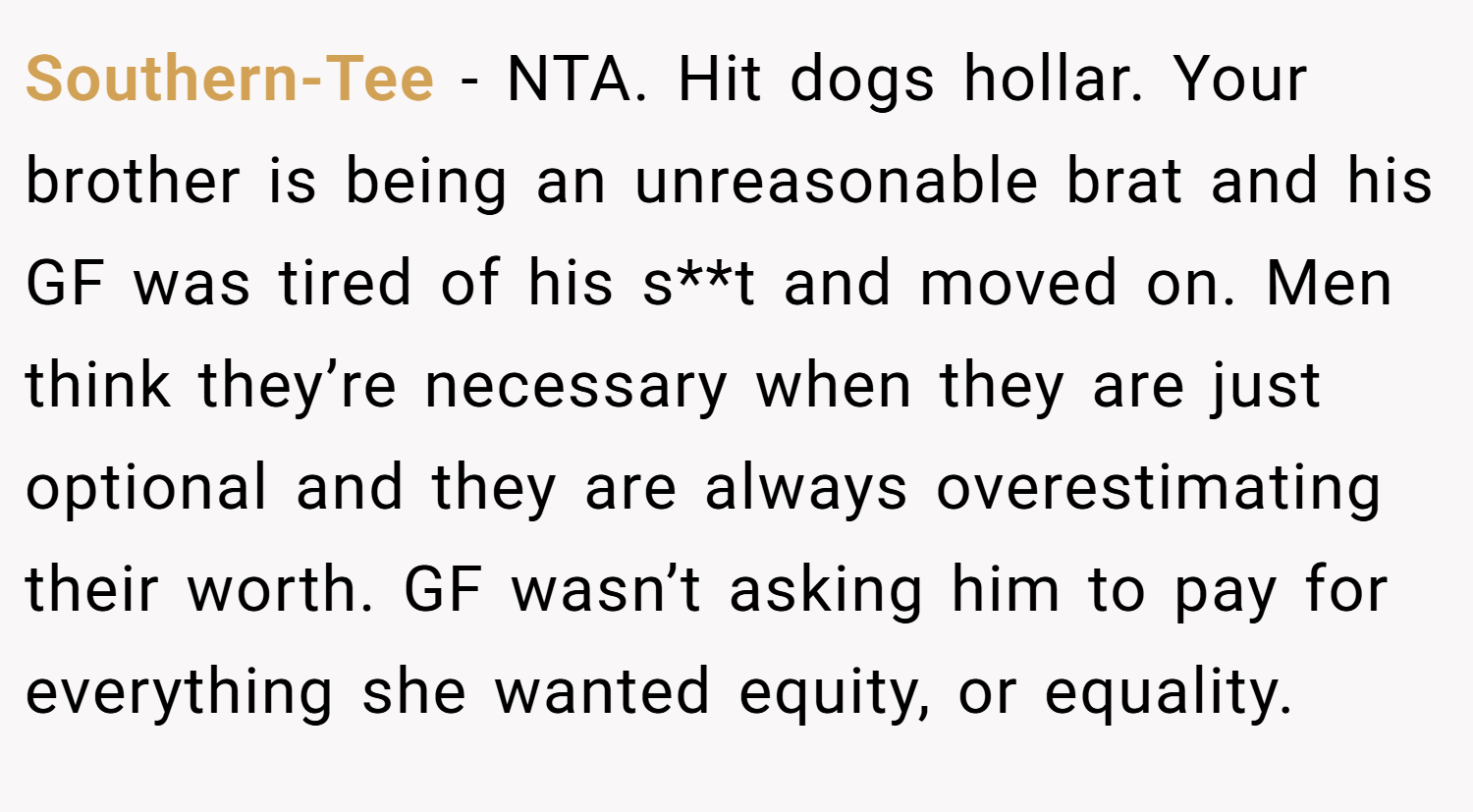 Southern-Tee − NTA. Hit dogs hollar. Your brother is being an unreasonable brat and his GF was tired of his s**t and moved on. Men think they’re necessary when they are just optional and they are always overestimating their worth. GF wasn’t asking him to pay for everything she wanted equity, or equality.