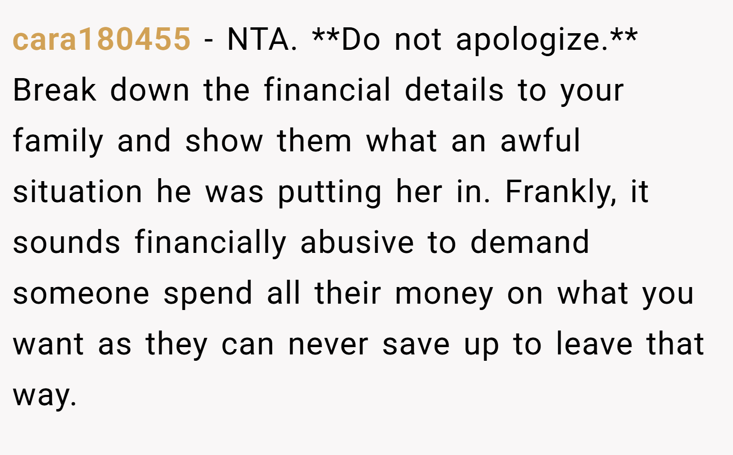 cara180455 − NTA. **Do not apologize.** Break down the financial details to your family and show them what an awful situation he was putting her in. Frankly, it sounds financially abusive to demand someone spend all their money on what you want as they can never save up to leave that way.