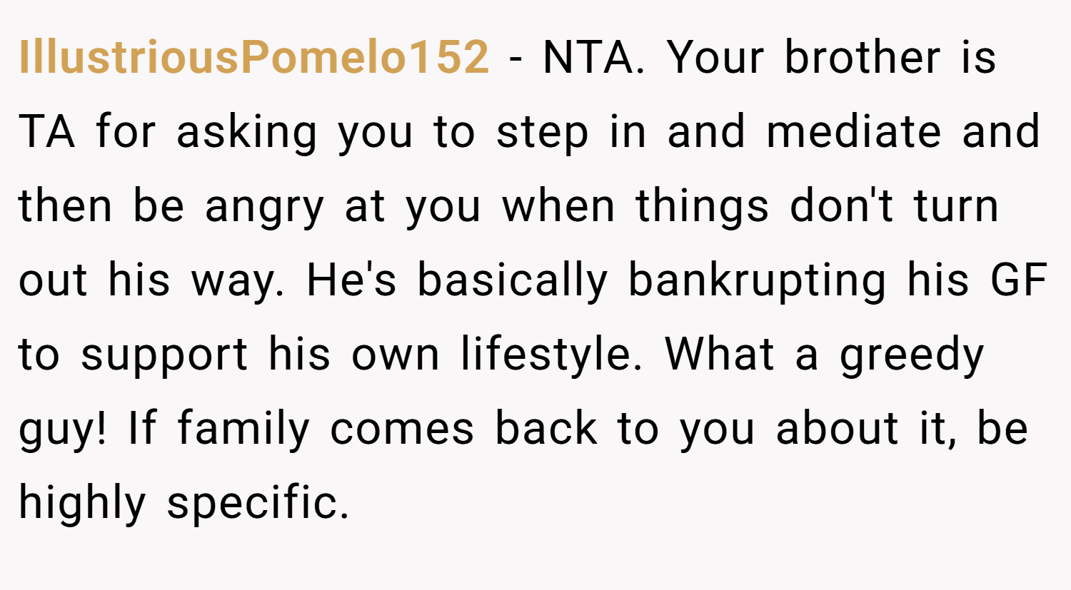 IllustriousPomelo152 − NTA. Your brother is TA for asking you to step in and mediate and then be angry at you when things don't turn out his way. He's basically bankrupting his GF to support his own lifestyle. What a greedy guy! If family comes back to you about it, be highly specific.
