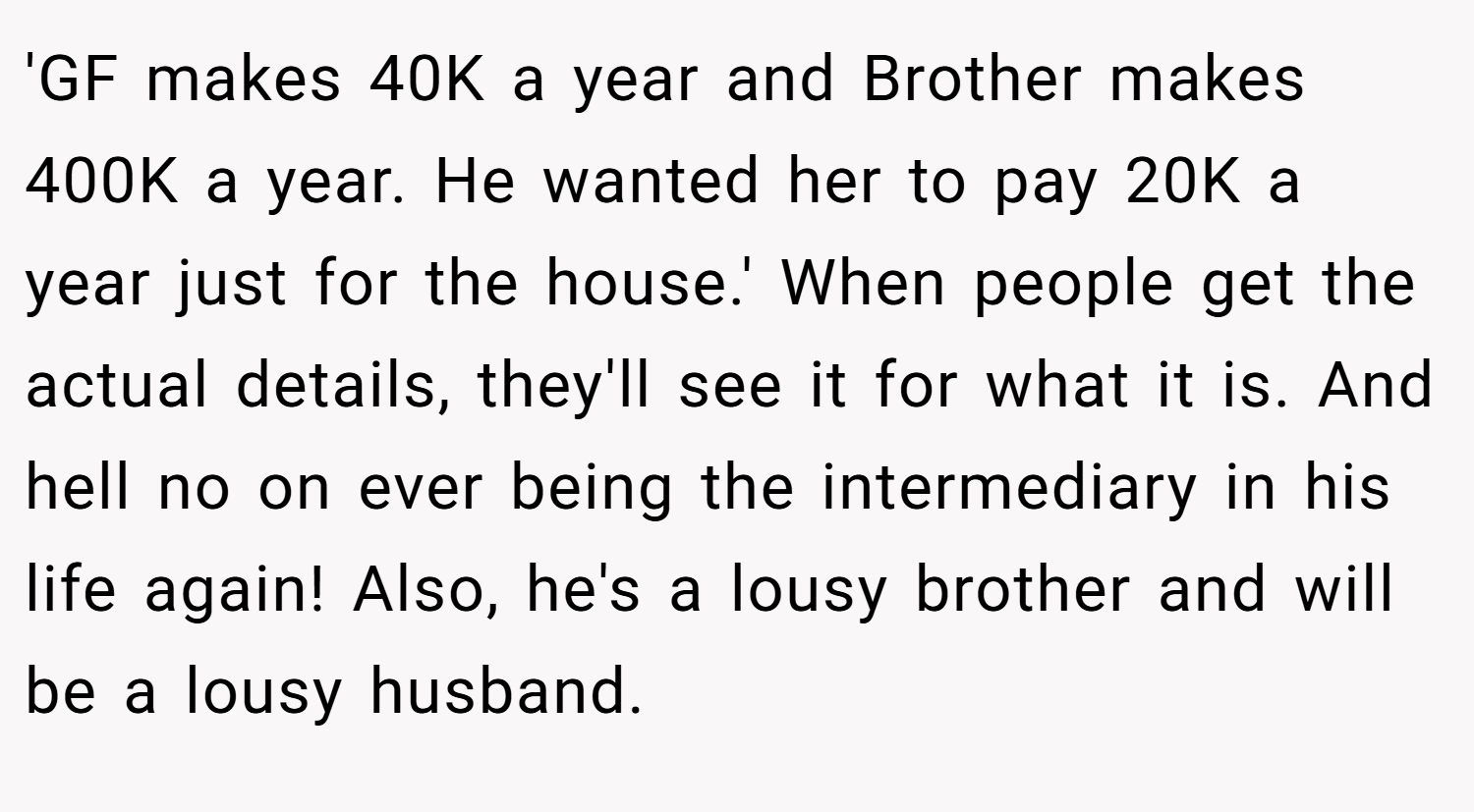 'GF makes 40K a year and Brother makes 400K a year. He wanted her to pay 20K a year just for the house.' When people get the actual details, they'll see it for what it is. And hell no on ever being the intermediary in his life again! Also, he's a lousy brother and will be a lousy husband.