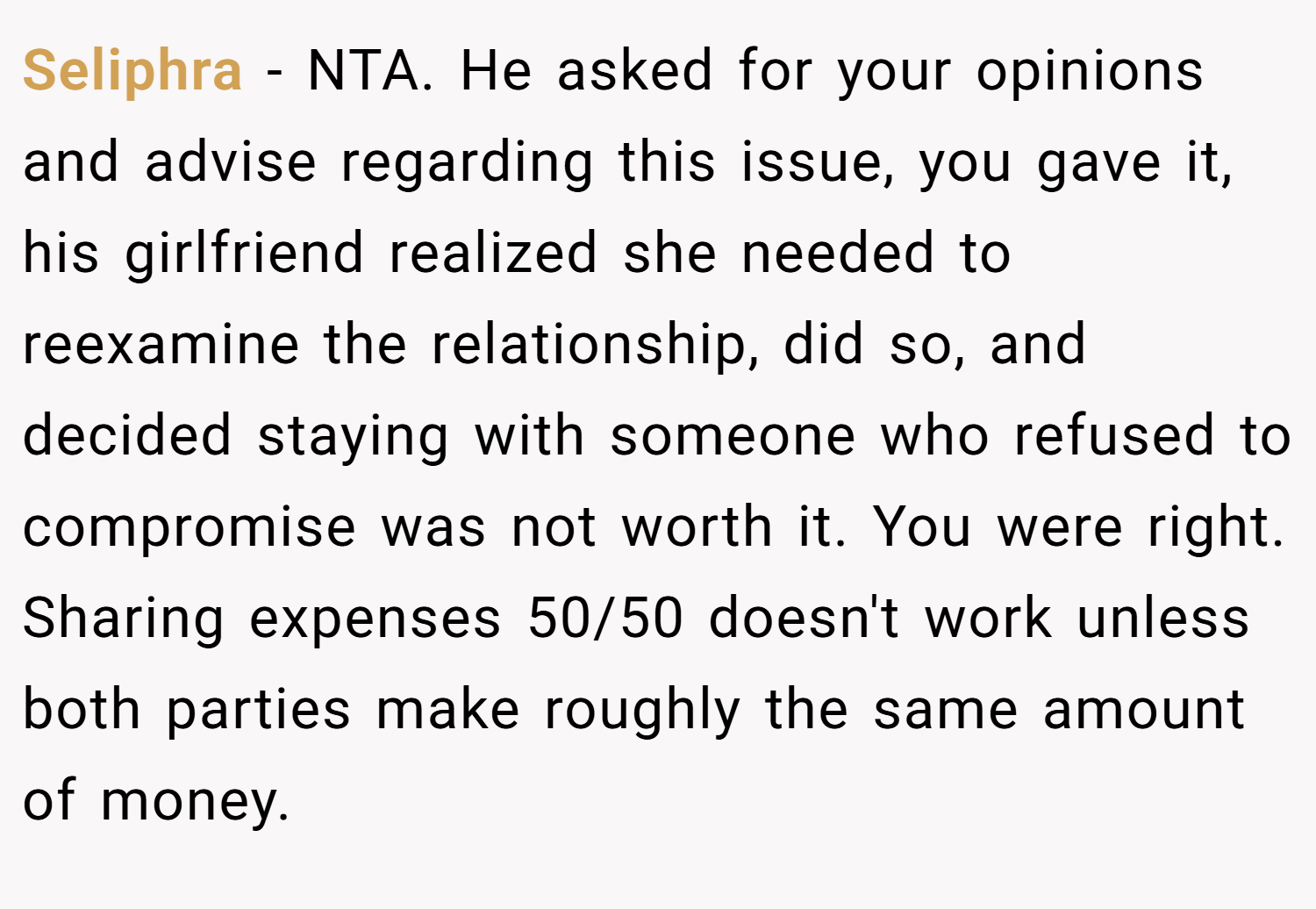 Seliphra − NTA. He asked for your opinions and advise regarding this issue, you gave it, his girlfriend realized she needed to reexamine the relationship, did so, and decided staying with someone who refused to compromise was not worth it. You were right. Sharing expenses 50/50 doesn't work unless both parties make roughly the same amount of money.