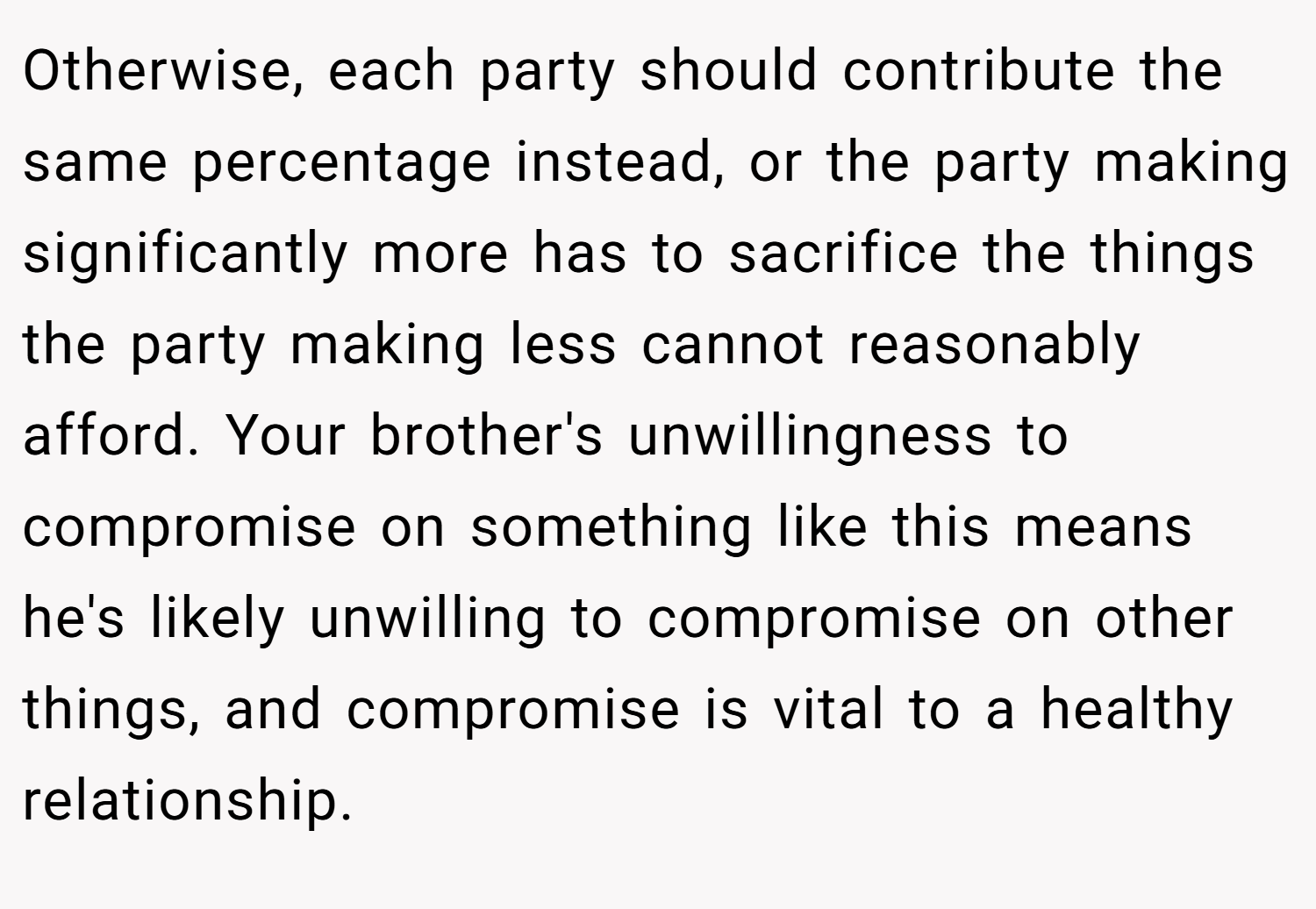 Otherwise, each party should contribute the same percentage instead, or the party making significantly more has to sacrifice the things the party making less cannot reasonably afford. Your brother's unwillingness to compromise on something like this means he's likely unwilling to compromise on other things, and compromise is vital to a healthy relationship.