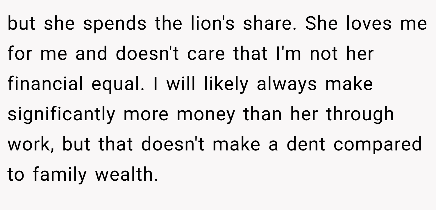 but she spends the lion's share. She loves me for me and doesn't care that I'm not her financial equal. I will likely always make significantly more money than her through work, but that doesn't make a dent compared to family wealth.