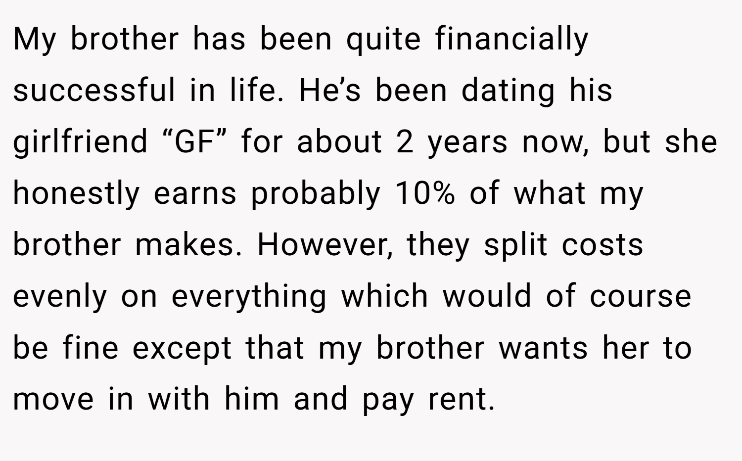 My brother has been quite financially successful in life. He’s been dating his girlfriend “GF” for about 2 years now, but she honestly earns probably 10% of what my brother makes. However, they split costs evenly on everything which would of course be fine except that my brother wants her to move in with him and pay rent.