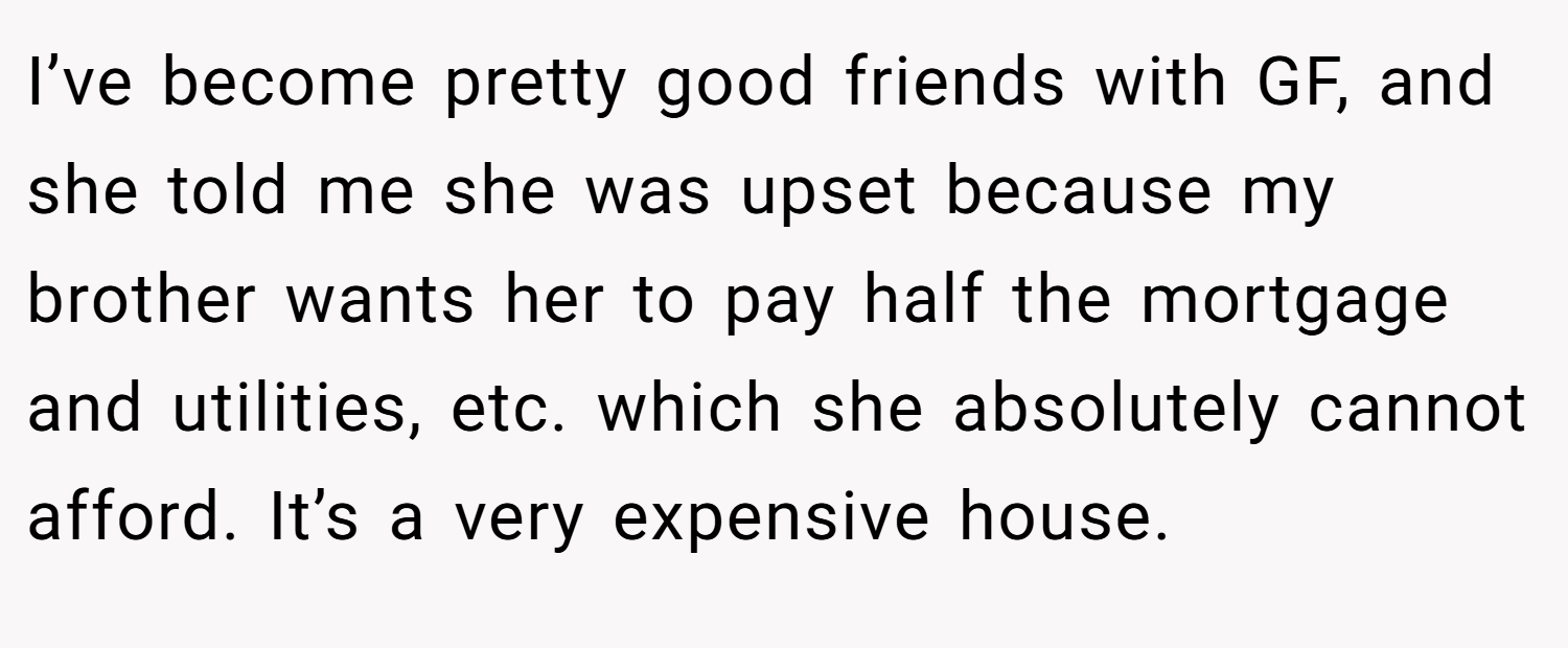 I’ve become pretty good friends with GF, and she told me she was upset because my brother wants her to pay half the mortgage and utilities, etc. which she absolutely cannot afford. It’s a very expensive house.