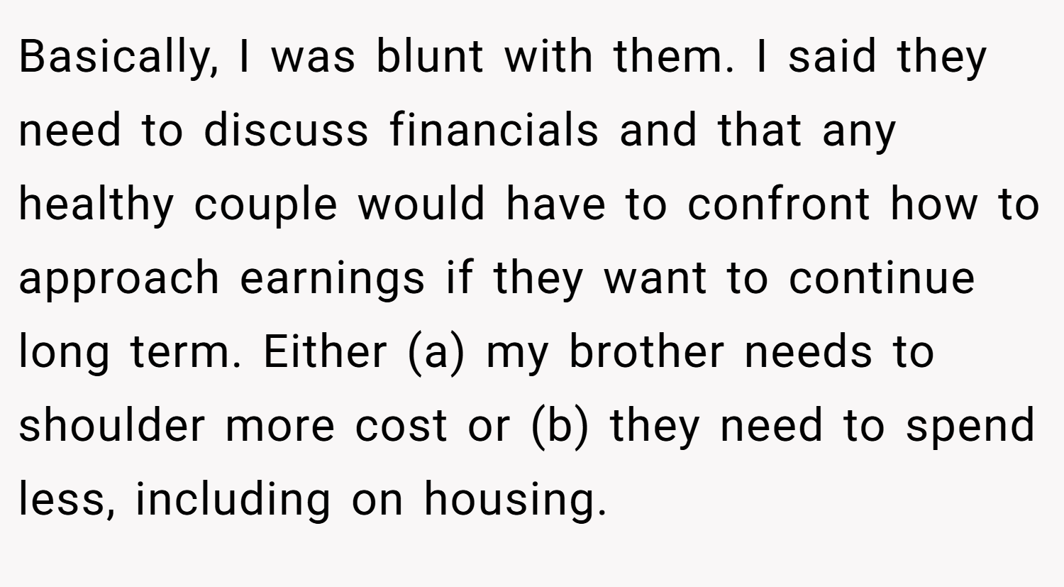 Basically, I was blunt with them. I said they need to discuss financials and that any healthy couple would have to confront how to approach earnings if they want to continue long term. Either (a) my brother needs to shoulder more cost or (b) they need to spend less, including on housing.