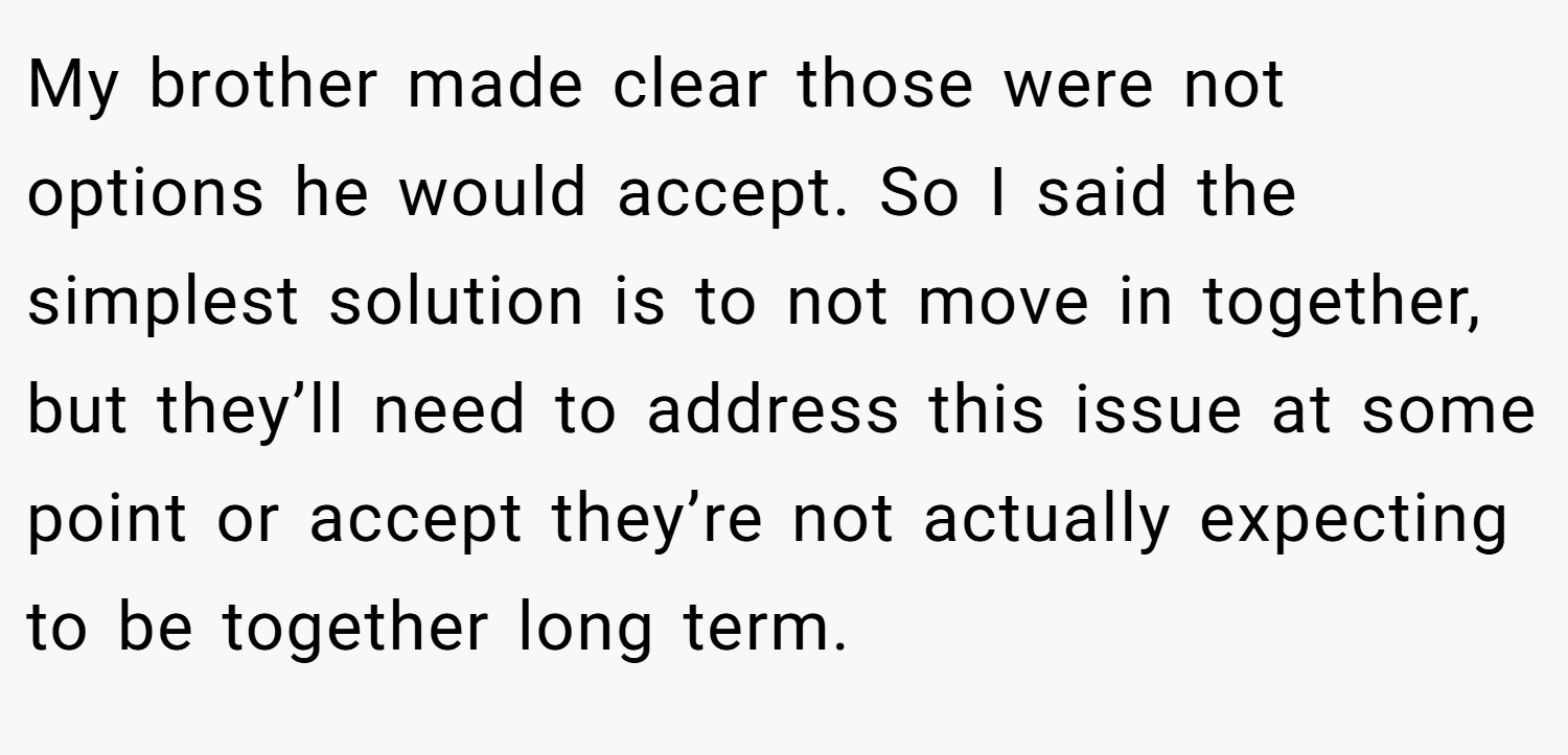 My brother made clear those were not options he would accept. So I said the simplest solution is to not move in together, but they’ll need to address this issue at some point or accept they’re not actually expecting to be together long term.