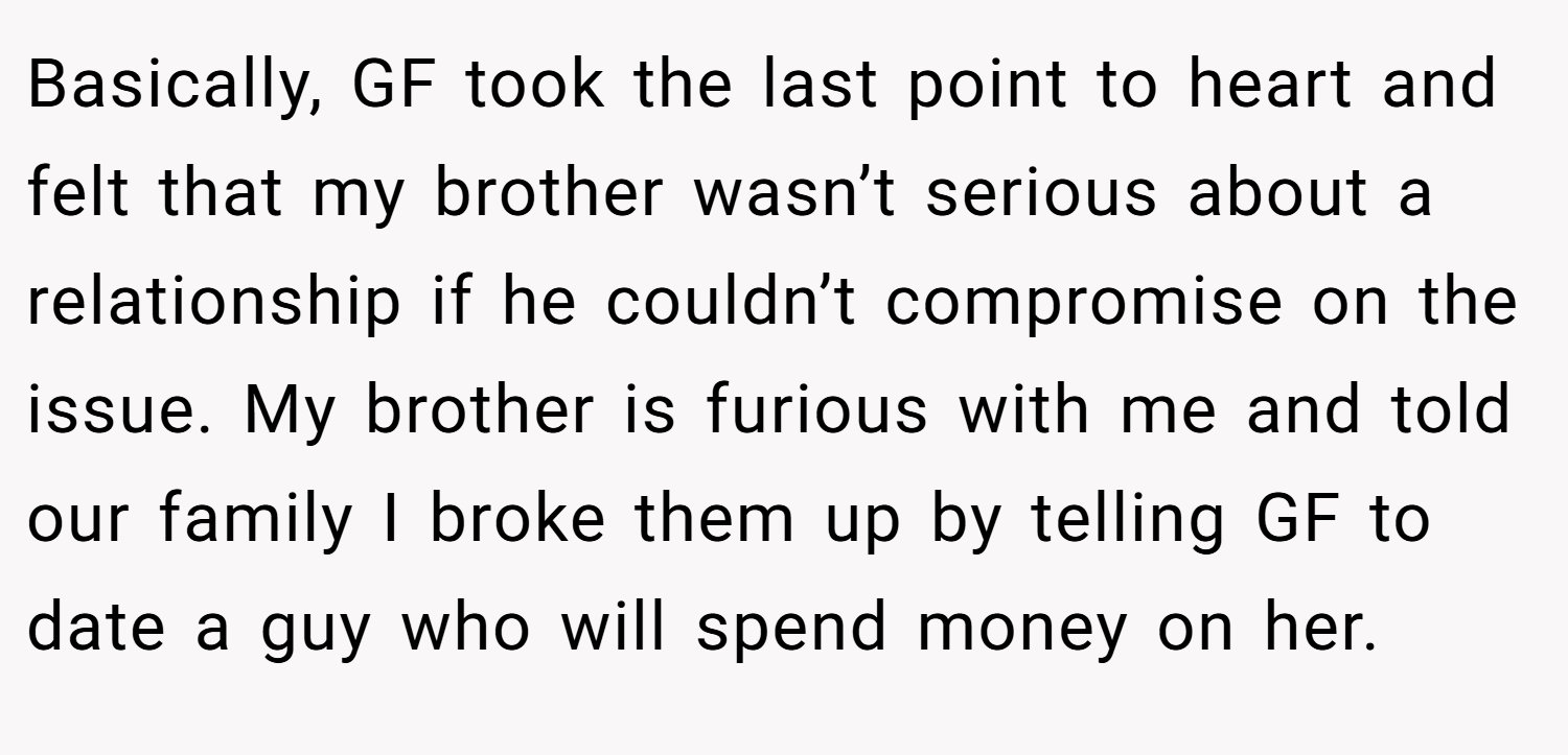 Basically, GF took the last point to heart and felt that my brother wasn’t serious about a relationship if he couldn’t compromise on the issue. My brother is furious with me and told our family I broke them up by telling GF to date a guy who will spend money on her.
