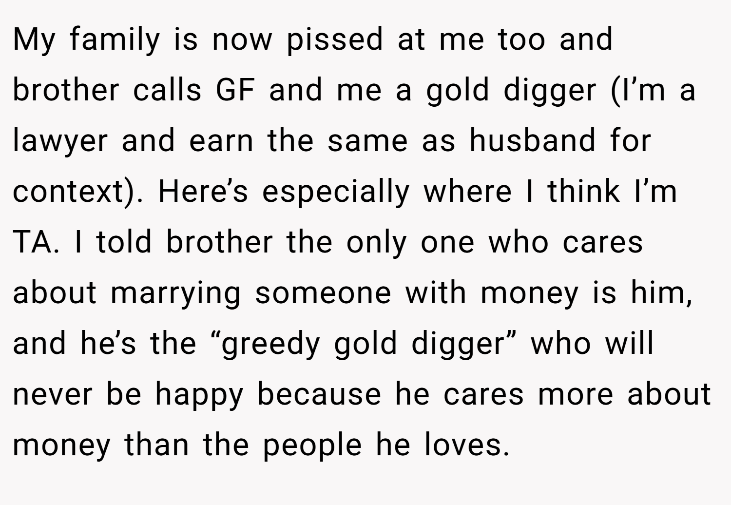 My family is now pissed at me too and brother calls GF and me a gold digger (I’m a lawyer and earn the same as husband for context). Here’s especially where I think I’m TA. I told brother the only one who cares about marrying someone with money is him, and he’s the “greedy gold digger” who will never be happy because he cares more about money than the people he loves.