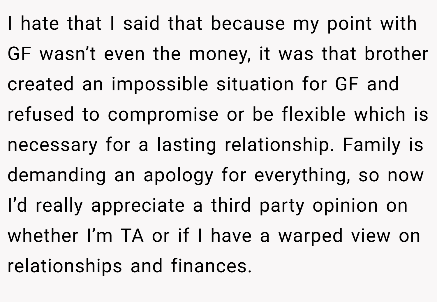 I hate that I said that because my point with GF wasn’t even the money, it was that brother created an impossible situation for GF and refused to compromise or be flexible which is necessary for a lasting relationship. Family is demanding an apology for everything, so now I’d really appreciate a third party opinion on whether I’m TA or if I have a warped view on relationships and finances.