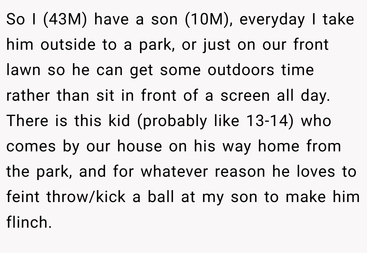 So I (43M) have a son (10M), everyday I take him outside to a park, or just on our front lawn so he can get some outdoors time rather than sit in front of a screen all day. There is this kid (probably like 13-14) who comes by our house on his way home from the park, and for whatever reason he loves to feint throw/kick a ball at my son to make him flinch.