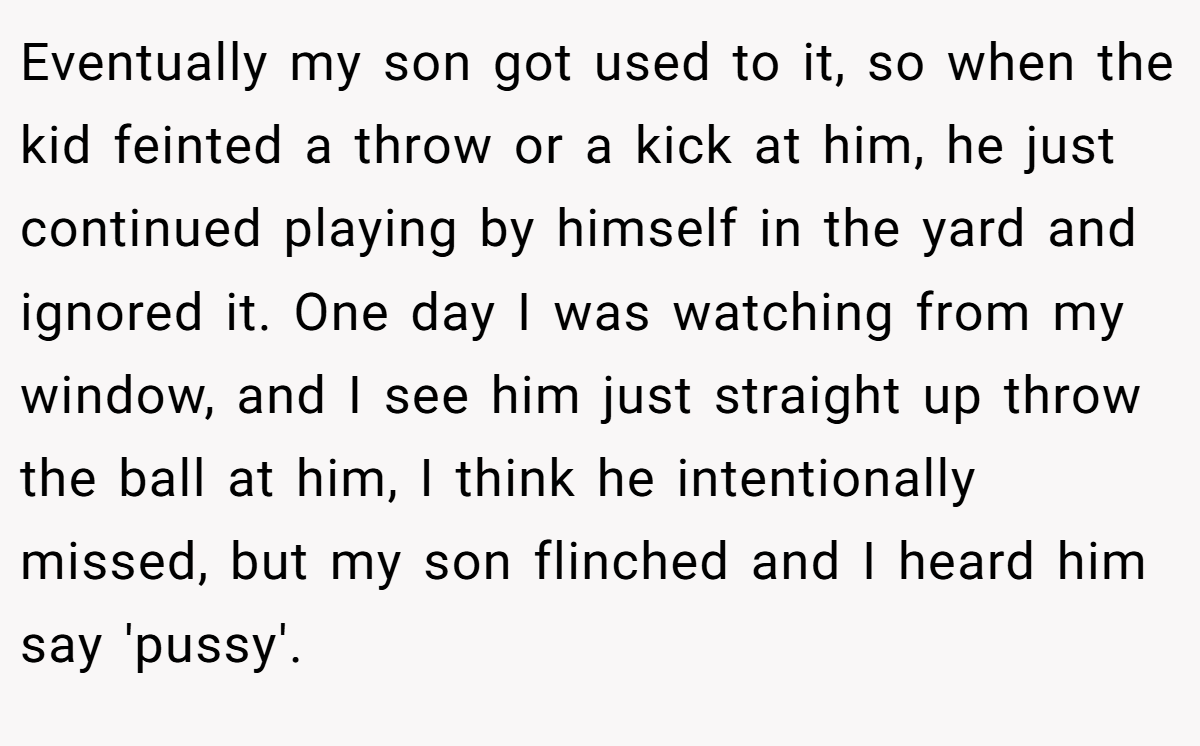 Eventually my son got used to it, so when the kid feinted a throw or a kick at him, he just continued playing by himself in the yard and ignored it. One day I was watching from my window, and I see him just straight up throw the ball at him, I think he intentionally missed, but my son flinched and I heard him say 'pussy'.