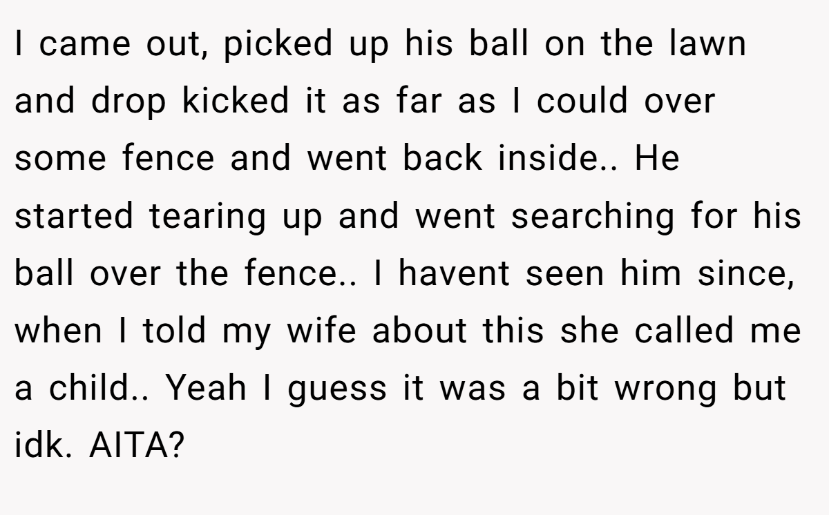 I came out, picked up his ball on the lawn and drop kicked it as far as I could over some fence and went back inside.. He started tearing up and went searching for his ball over the fence.. I havent seen him since, when I told my wife about this she called me a child.. Yeah I guess it was a bit wrong but idk. AITA?