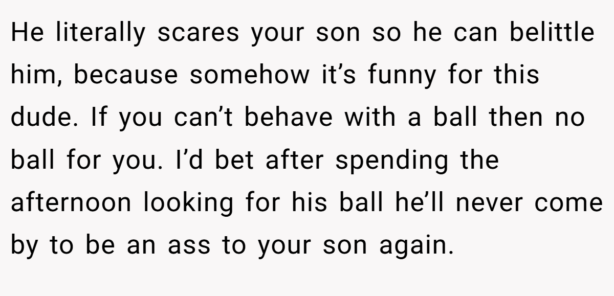 He literally scares your son so he can belittle him, because somehow it’s funny for this dude. If you can’t behave with a ball then no ball for you. I’d bet after spending the afternoon looking for his ball he’ll never come by to be an ass to your son again.