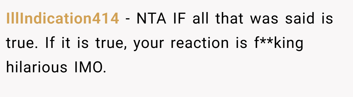 IllIndication414 − NTA IF all that was said is true. If it is true, your reaction is f**king hilarious IMO.