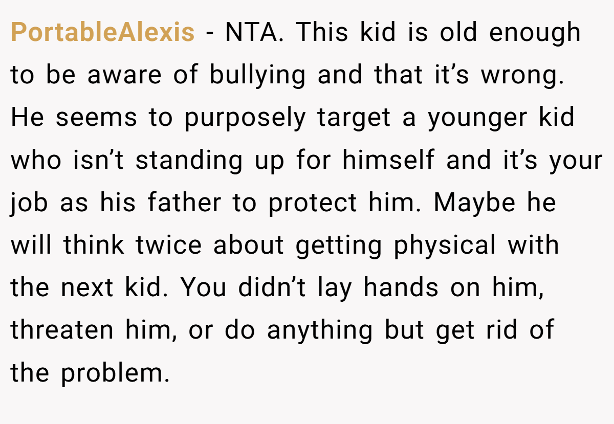 PortableAlexis − NTA. This kid is old enough to be aware of bullying and that it’s wrong. He seems to purposely target a younger kid who isn’t standing up for himself and it’s your job as his father to protect him. Maybe he will think twice about getting physical with the next kid. You didn’t lay hands on him, threaten him, or do anything but get rid of the problem.