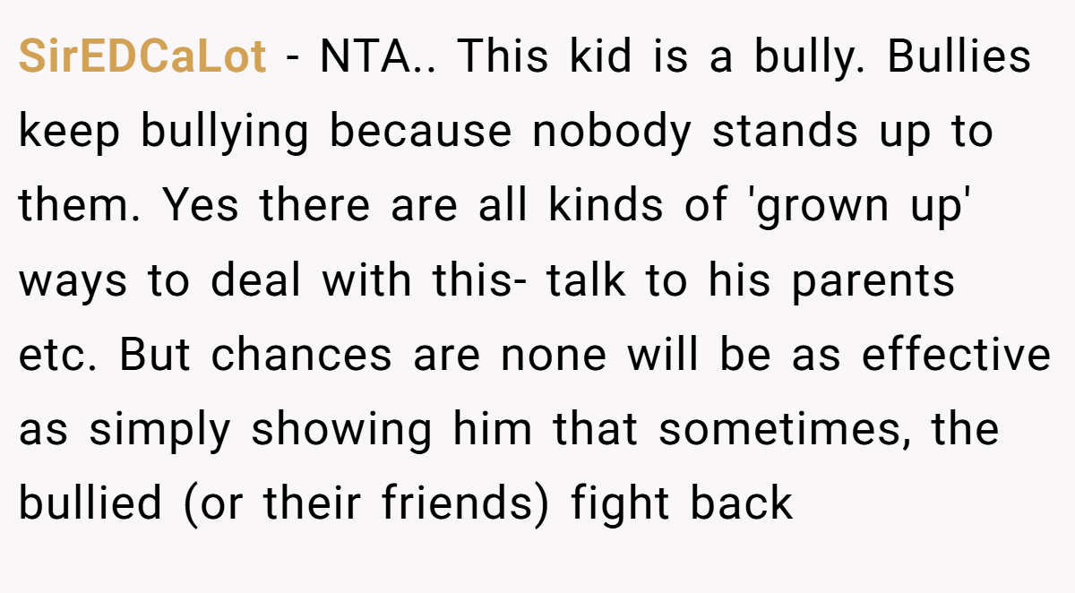 SirEDCaLot − NTA.. This kid is a bully. Bullies keep bullying because nobody stands up to them. Yes there are all kinds of 'grown up' ways to deal with this- talk to his parents etc. But chances are none will be as effective as simply showing him that sometimes, the bullied (or their friends) fight back