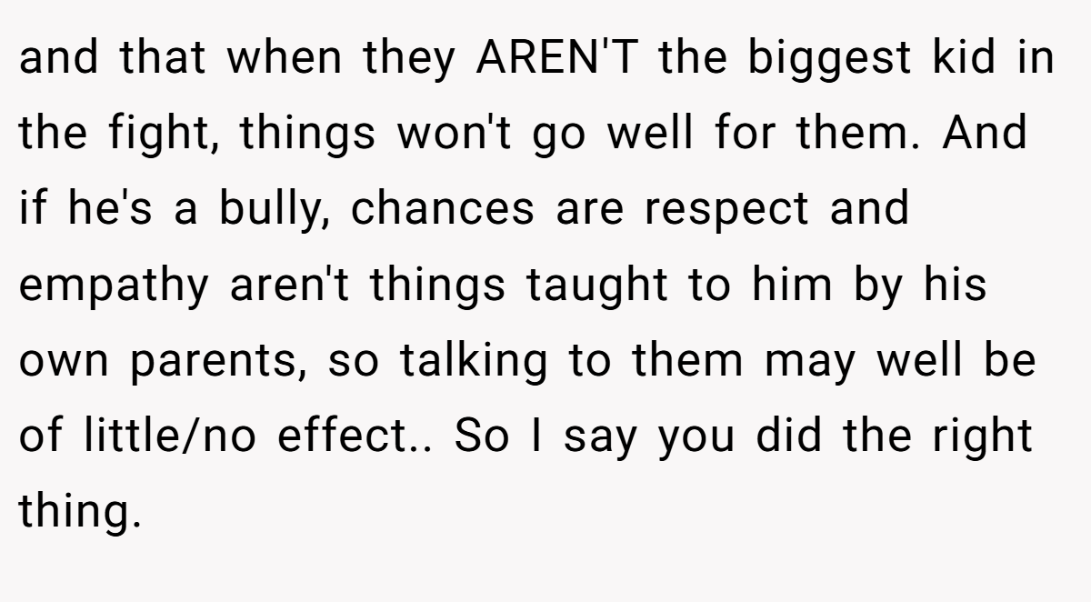 and that when they AREN'T the biggest kid in the fight, things won't go well for them. And if he's a bully, chances are respect and empathy aren't things taught to him by his own parents, so talking to them may well be of little/no effect.. So I say you did the right thing.