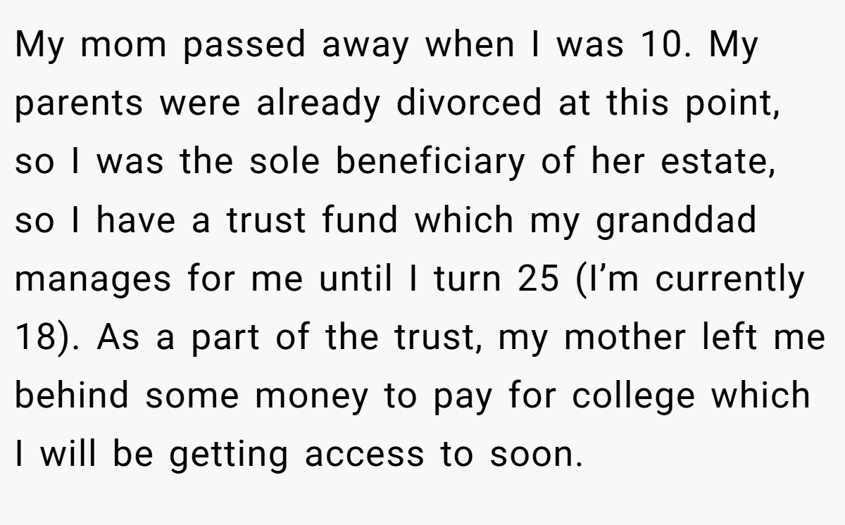 My mom passed away when I was 10. My parents were already divorced at this point, so I was the sole beneficiary of her estate, so I have a trust fund which my granddad manages for me until I turn 25 (I’m currently 18). As a part of the trust, my mother left me behind some money to pay for college which I will be getting access to soon.
