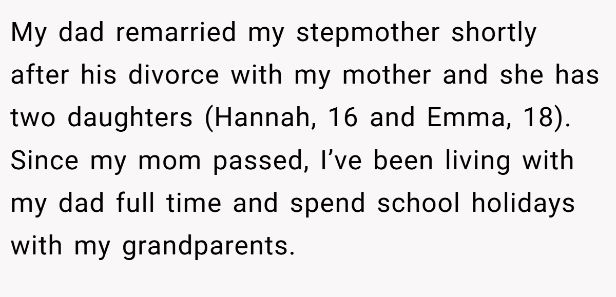 My dad remarried my stepmother shortly after his divorce with my mother and she has two daughters (Hannah, 16 and Emma, 18). Since my mom passed, I’ve been living with my dad full time and spend school holidays with my grandparents.