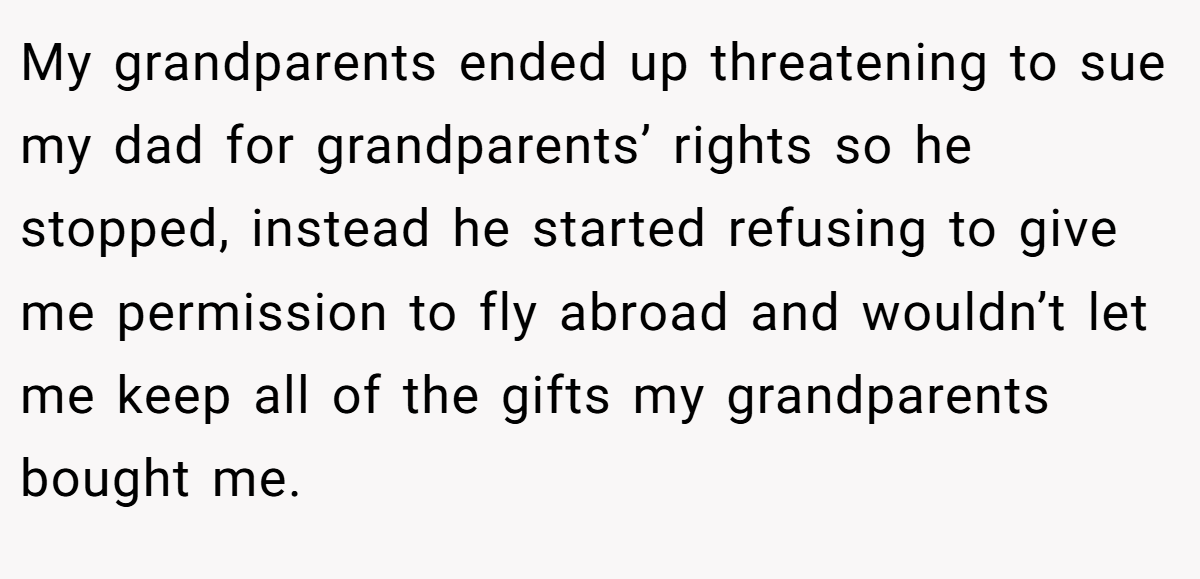 My grandparents ended up threatening to sue my dad for grandparents’ rights so he stopped, instead he started refusing to give me permission to fly abroad and wouldn’t let me keep all of the gifts my grandparents bought me.