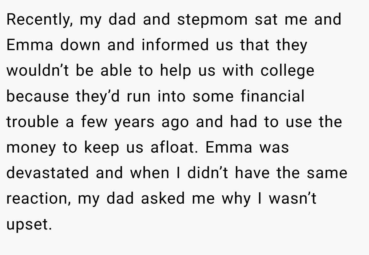 Recently, my dad and stepmom sat me and Emma down and informed us that they wouldn’t be able to help us with college because they’d run into some financial trouble a few years ago and had to use the money to keep us afloat. Emma was devastated and when I didn’t have the same reaction, my dad asked me why I wasn’t upset.