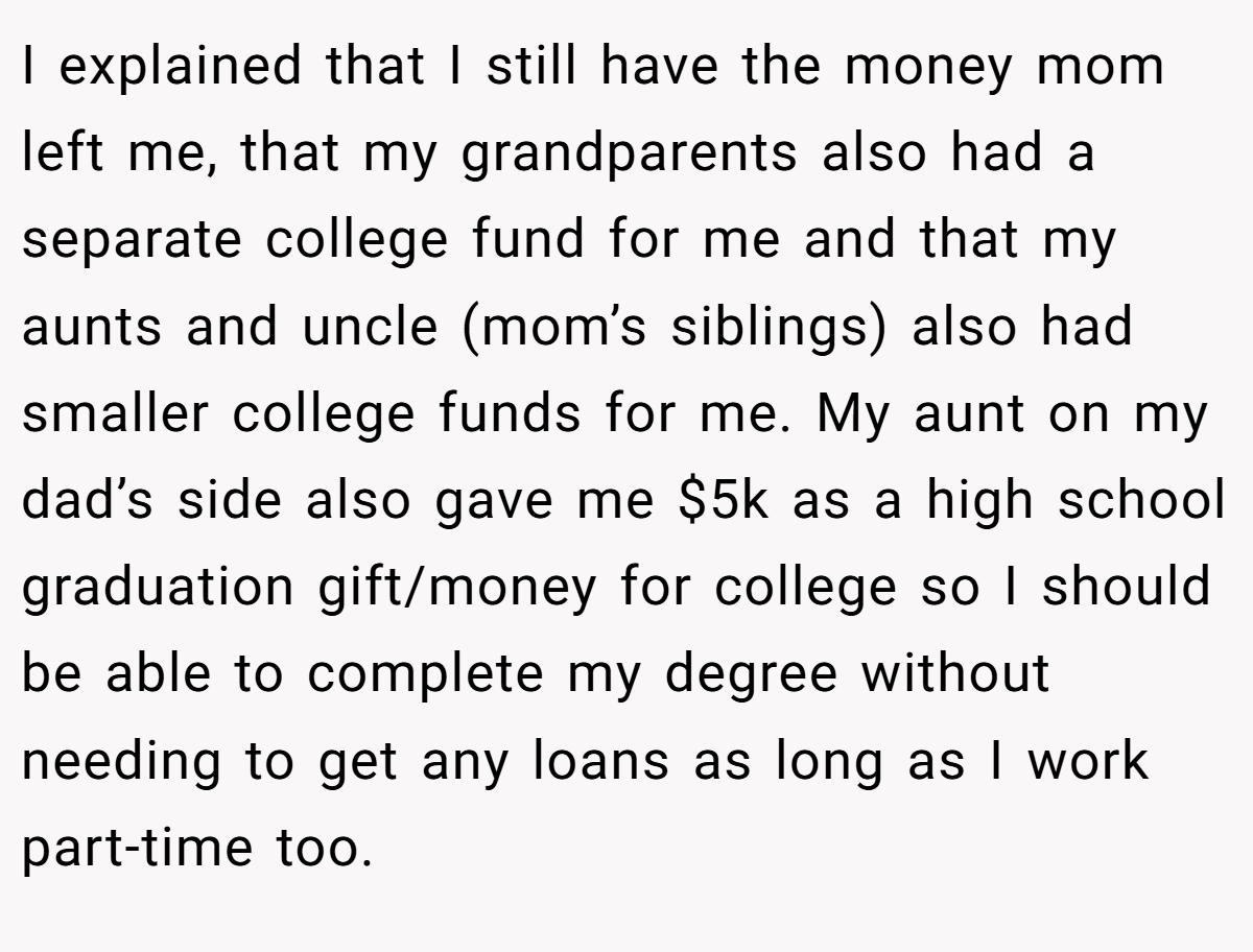 I explained that I still have the money mom left me, that my grandparents also had a separate college fund for me and that my aunts and uncle (mom’s siblings) also had smaller college funds for me. My aunt on my dad’s side also gave me $5k as a high school graduation gift/money for college so I should be able to complete my degree without needing to get any loans as long as I work part-time too.