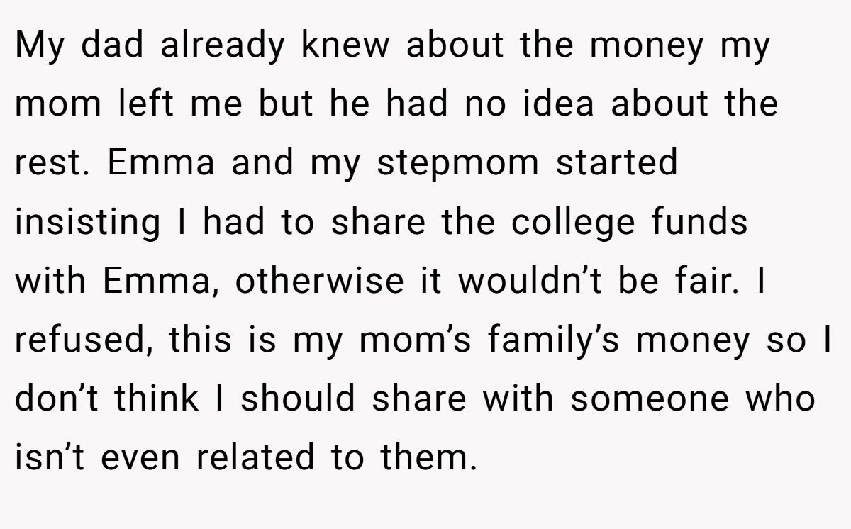 My dad already knew about the money my mom left me but he had no idea about the rest. Emma and my stepmom started insisting I had to share the college funds with Emma, otherwise it wouldn’t be fair. I refused, this is my mom’s family’s money so I don’t think I should share with someone who isn’t even related to them.