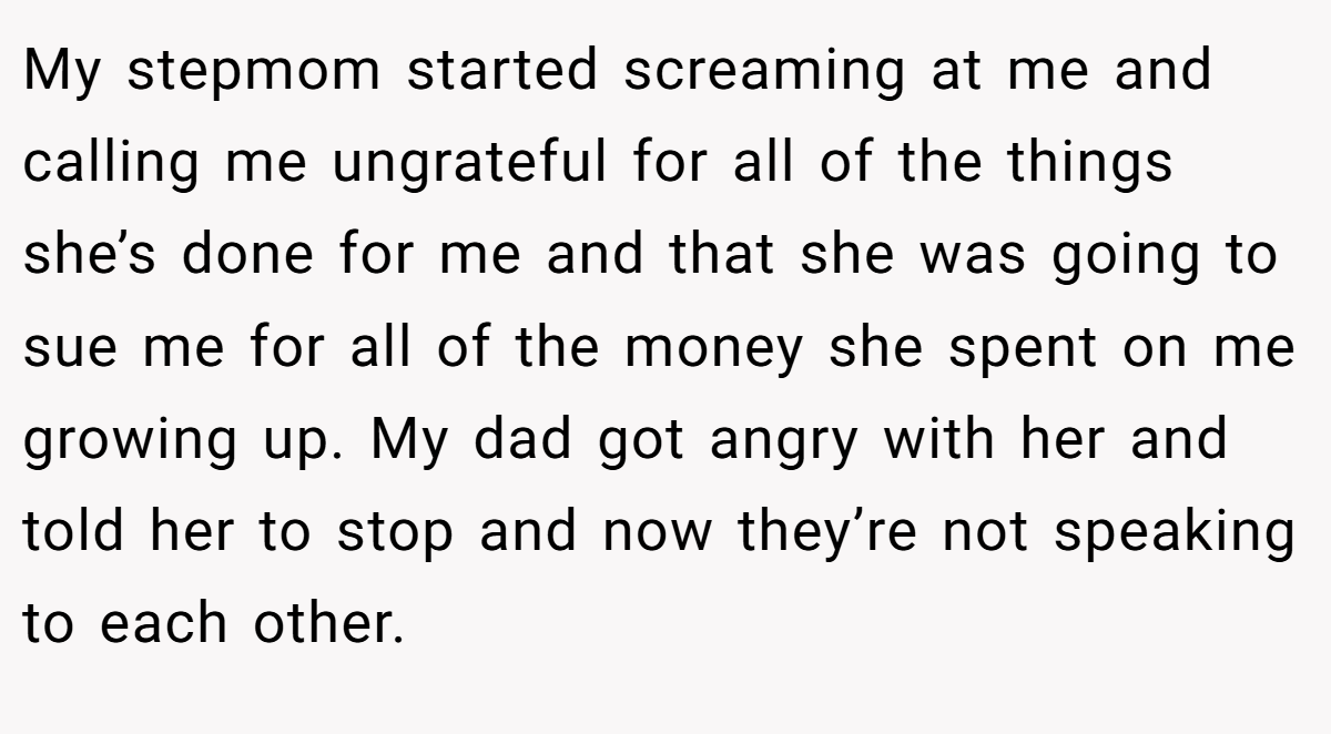 My stepmom started screaming at me and calling me ungrateful for all of the things she’s done for me and that she was going to sue me for all of the money she spent on me growing up. My dad got angry with her and told her to stop and now they’re not speaking to each other.