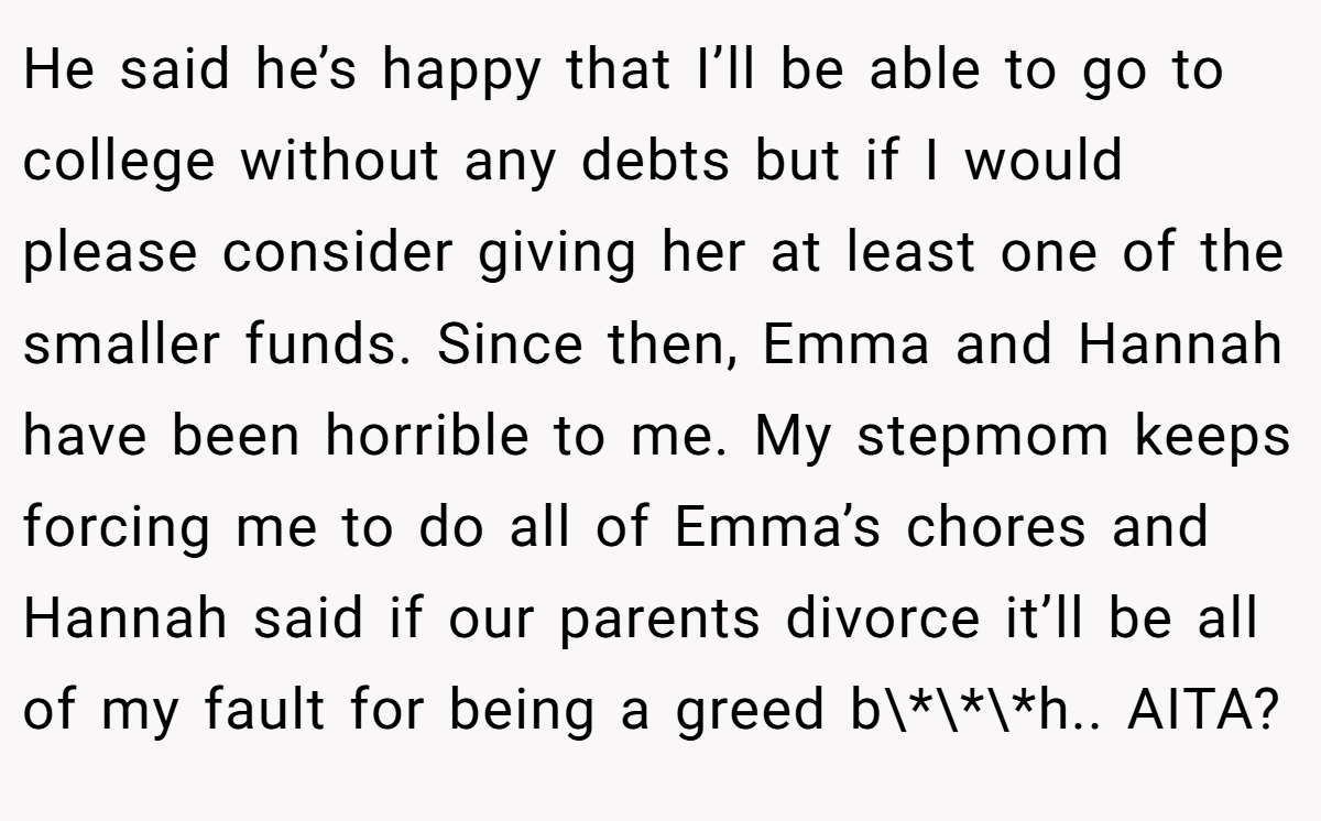 He said he’s happy that I’ll be able to go to college without any debts but if I would please consider giving her at least one of the smaller funds. Since then, Emma and Hannah have been horrible to me. My stepmom keeps forcing me to do all of Emma’s chores and Hannah said if our parents divorce it’ll be all of my fault for being a greed b\*\*\*h.. AITA?