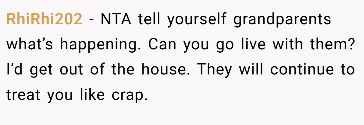 RhiRhi202 − NTA tell yourself grandparents what’s happening. Can you go live with them? I’d get out of the house. They will continue to treat you like crap.