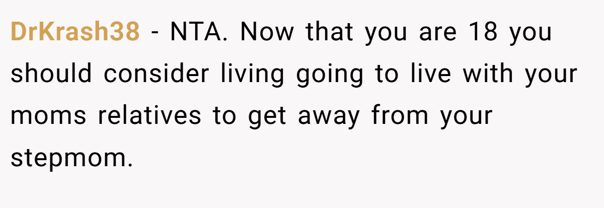 DrKrash38 − NTA. Now that you are 18 you should consider living going to live with your moms relatives to get away from your stepmom.