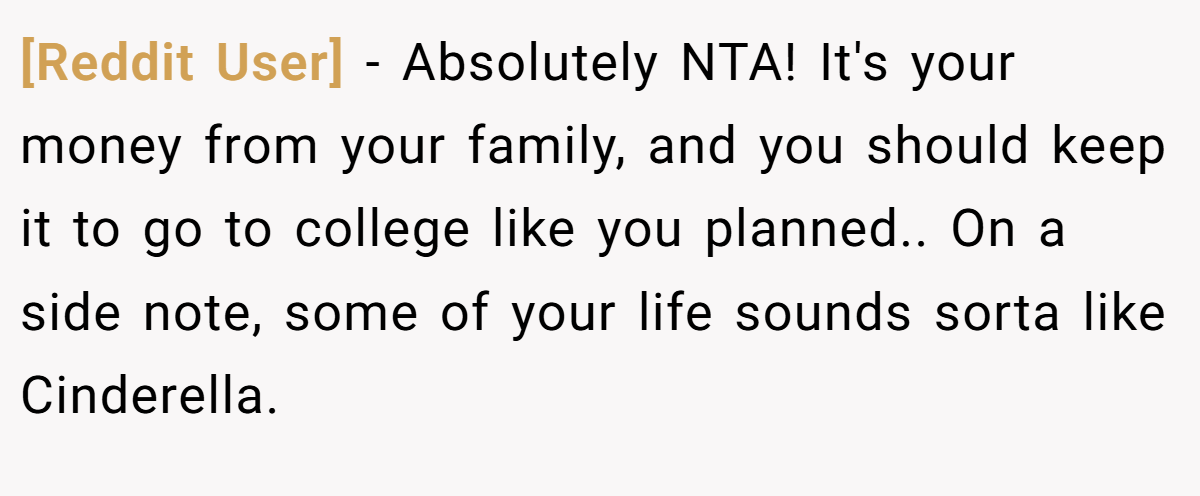 [Reddit User] − Absolutely NTA! It's your money from your family, and you should keep it to go to college like you planned.. On a side note, some of your life sounds sorta like Cinderella.