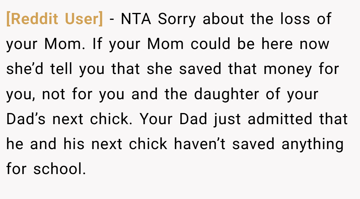 [Reddit User] − NTA Sorry about the loss of your Mom. If your Mom could be here now she’d tell you that she saved that money for you, not for you and the daughter of your Dad’s next chick. Your Dad just admitted that he and his next chick haven’t saved anything for school.