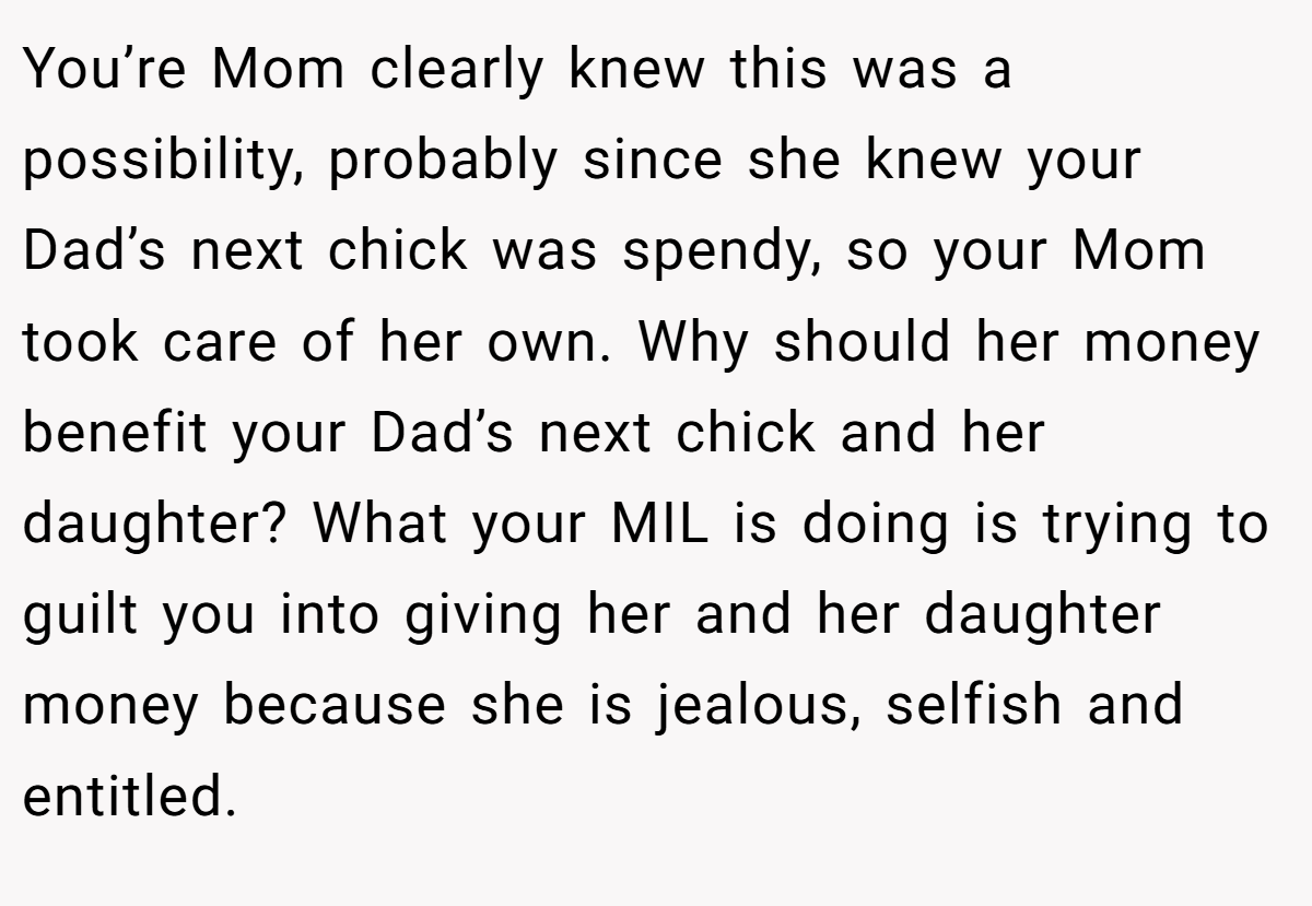 You’re Mom clearly knew this was a possibility, probably since she knew your Dad’s next chick was spendy, so your Mom took care of her own. Why should her money benefit your Dad’s next chick and her daughter? What your MIL is doing is trying to guilt you into giving her and her daughter money because she is jealous, selfish and entitled.