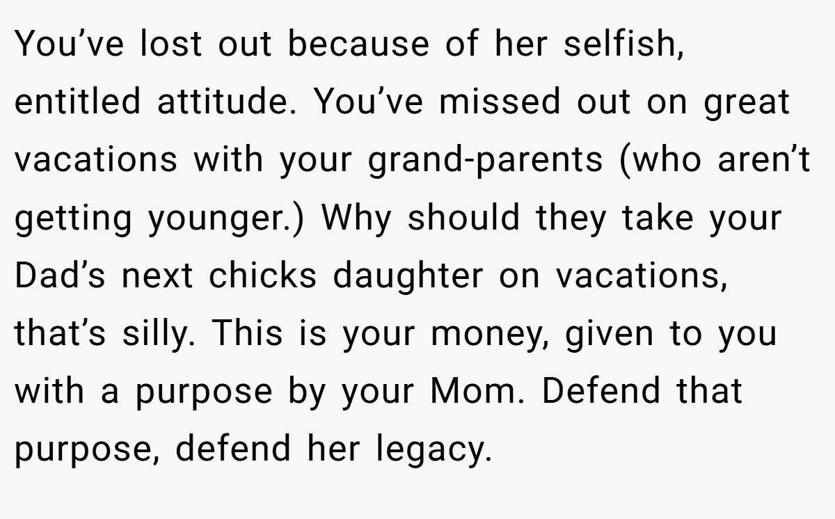 You’ve lost out because of her selfish, entitled attitude. You’ve missed out on great vacations with your grand-parents (who aren’t getting younger.) Why should they take your Dad’s next chicks daughter on vacations, that’s silly. This is your money, given to you with a purpose by your Mom. Defend that purpose, defend her legacy.